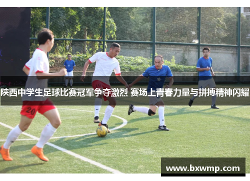 陕西中学生足球比赛冠军争夺激烈 赛场上青春力量与拼搏精神闪耀