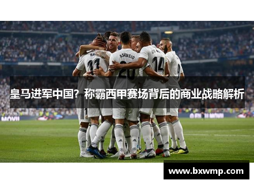 皇马进军中国？称霸西甲赛场背后的商业战略解析